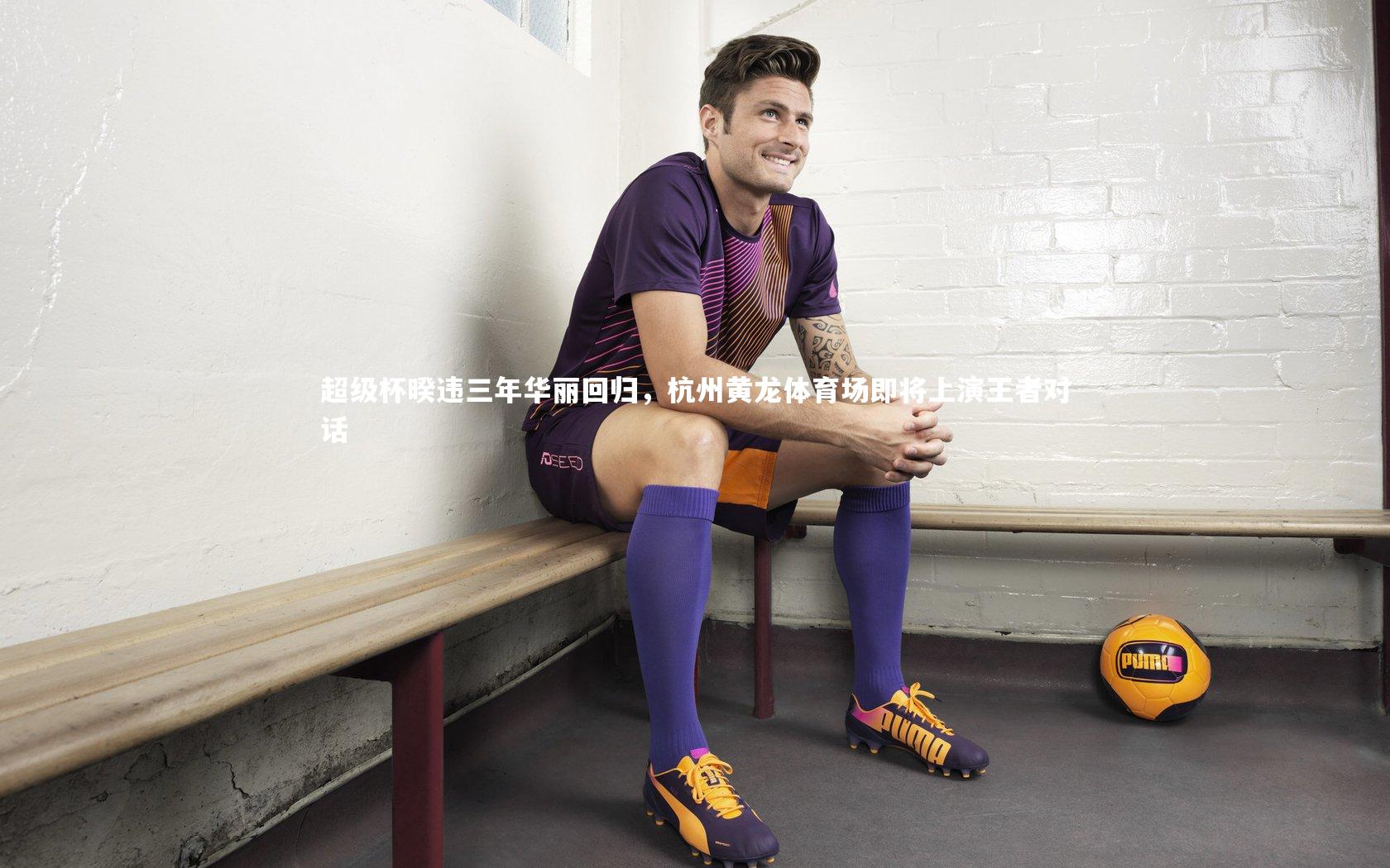 【ng体育官方网站】超级杯暌违三年华丽回归，杭州黄龙体育场即将上演王者对话